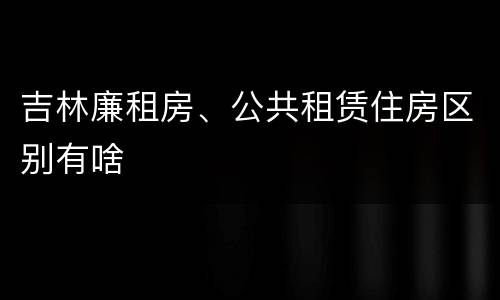吉林廉租房、公共租赁住房区别有啥