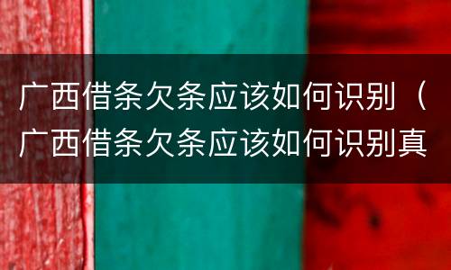 广西借条欠条应该如何识别（广西借条欠条应该如何识别真假）