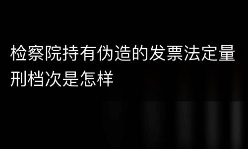 检察院持有伪造的发票法定量刑档次是怎样