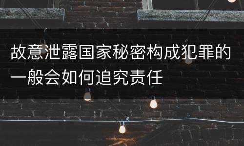 故意泄露国家秘密构成犯罪的一般会如何追究责任