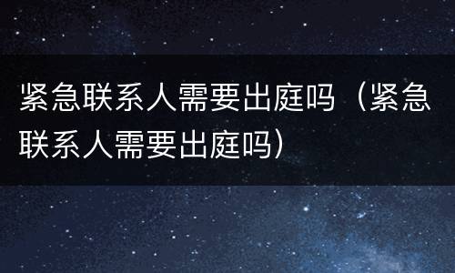 紧急联系人需要出庭吗（紧急联系人需要出庭吗）
