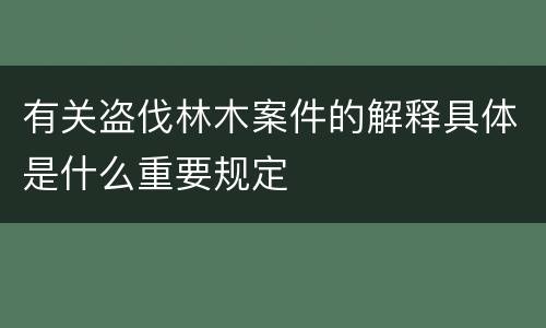 有关盗伐林木案件的解释具体是什么重要规定