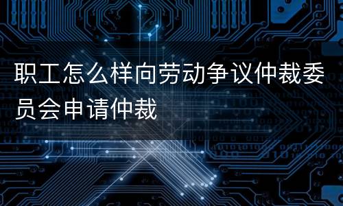 职工怎么样向劳动争议仲裁委员会申请仲裁