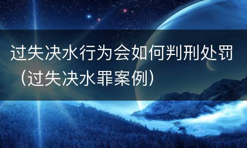过失决水行为会如何判刑处罚（过失决水罪案例）