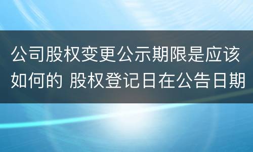 公司股权变更公示期限是应该如何的 股权登记日在公告日期后多久