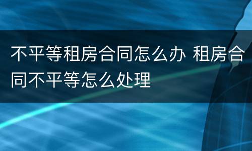 不平等租房合同怎么办 租房合同不平等怎么处理