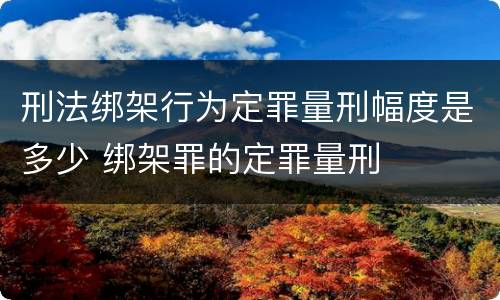 刑法绑架行为定罪量刑幅度是多少 绑架罪的定罪量刑