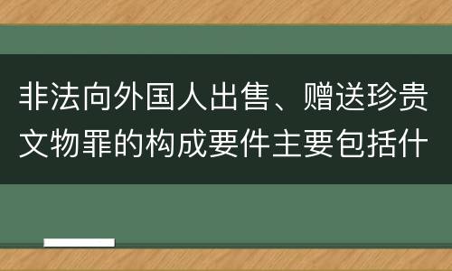 非法向外国人出售、赠送珍贵文物罪的构成要件主要包括什么