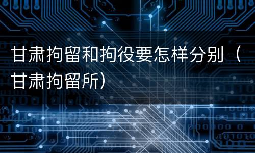 甘肃拘留和拘役要怎样分别（甘肃拘留所）