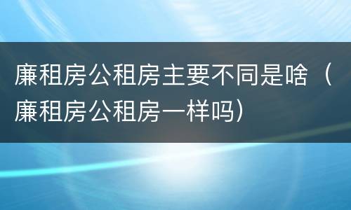 廉租房公租房主要不同是啥（廉租房公租房一样吗）