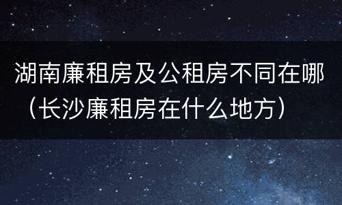 湖南廉租房及公租房不同在哪（长沙廉租房在什么地方）