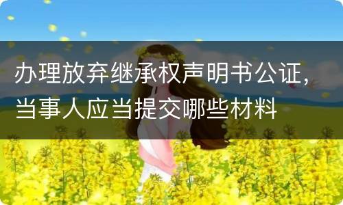 办理放弃继承权声明书公证，当事人应当提交哪些材料