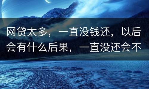 网贷太多，一直没钱还，以后会有什么后果，一直没还会不会一直在黑名单