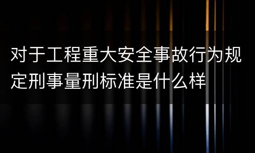 对于工程重大安全事故行为规定刑事量刑标准是什么样