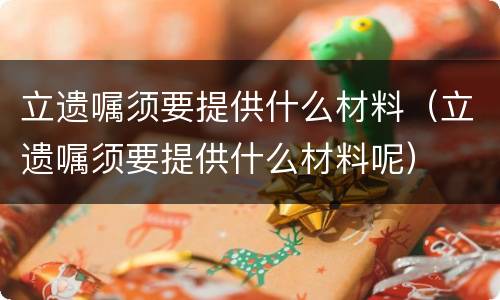 立遗嘱须要提供什么材料（立遗嘱须要提供什么材料呢）
