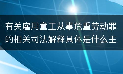 有关雇用童工从事危重劳动罪的相关司法解释具体是什么主要内容
