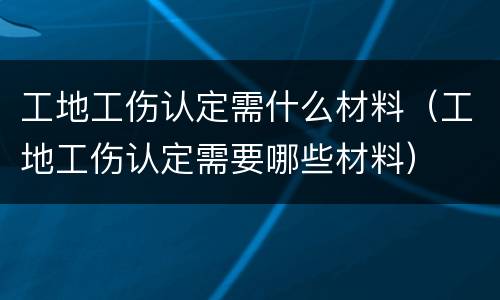 工地工伤认定需什么材料（工地工伤认定需要哪些材料）