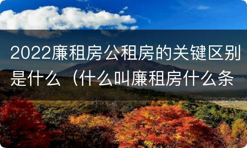 2022廉租房公租房的关键区别是什么（什么叫廉租房什么条件什么叫公租房）