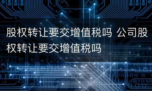 股权转让要交增值税吗 公司股权转让要交增值税吗