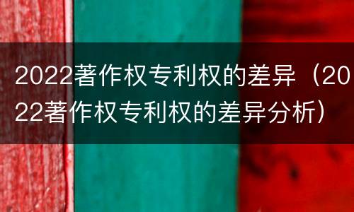2022著作权专利权的差异（2022著作权专利权的差异分析）