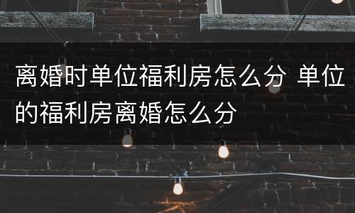 离婚时单位福利房怎么分 单位的福利房离婚怎么分