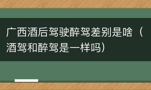 广西酒后驾驶醉驾差别是啥（酒驾和醉驾是一样吗）