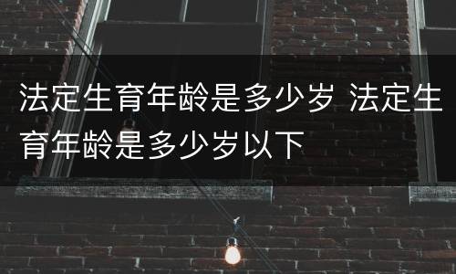 法定生育年龄是多少岁 法定生育年龄是多少岁以下
