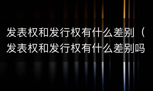 发表权和发行权有什么差别（发表权和发行权有什么差别吗）