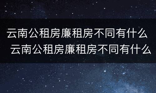 云南公租房廉租房不同有什么 云南公租房廉租房不同有什么影响