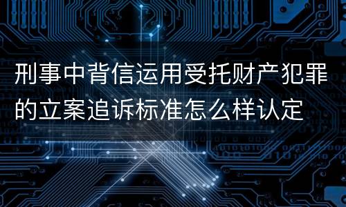刑事中背信运用受托财产犯罪的立案追诉标准怎么样认定