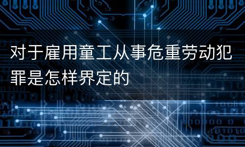 对于雇用童工从事危重劳动犯罪是怎样界定的