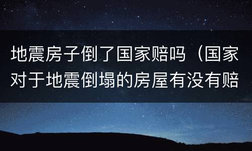 地震房子倒了国家赔吗（国家对于地震倒塌的房屋有没有赔偿）