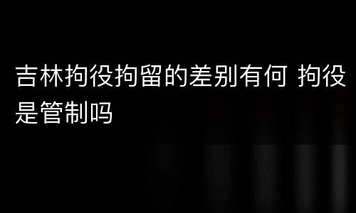 吉林拘役拘留的差别有何 拘役是管制吗