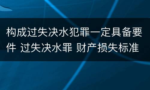 构成过失决水犯罪一定具备要件 过失决水罪 财产损失标准