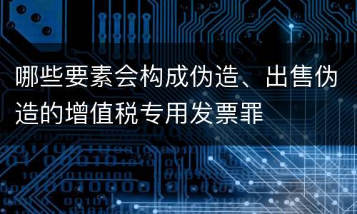 哪些要素会构成伪造、出售伪造的增值税专用发票罪