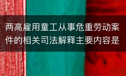 两高雇用童工从事危重劳动案件的相关司法解释主要内容是什么