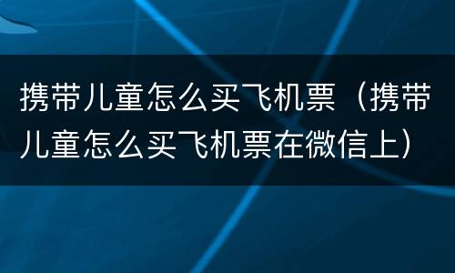 携带儿童怎么买飞机票（携带儿童怎么买飞机票在微信上）