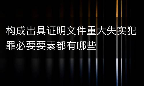 构成出具证明文件重大失实犯罪必要要素都有哪些