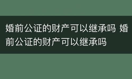 婚前公证的财产可以继承吗 婚前公证的财产可以继承吗