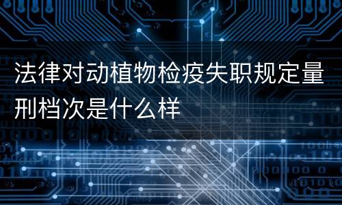 法律对动植物检疫失职规定量刑档次是什么样