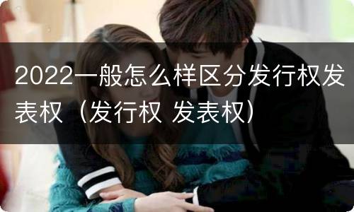 2022一般怎么样区分发行权发表权（发行权 发表权）