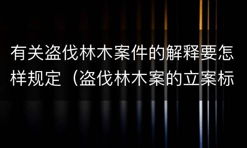 有关盗伐林木案件的解释要怎样规定（盗伐林木案的立案标准及定罪与量刑）