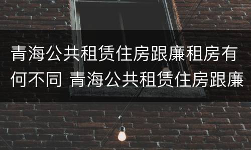 青海公共租赁住房跟廉租房有何不同 青海公共租赁住房跟廉租房有何不同之处