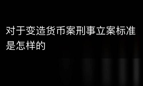 对于变造货币案刑事立案标准是怎样的