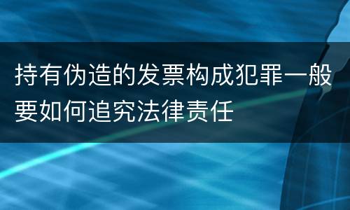 持有伪造的发票构成犯罪一般要如何追究法律责任