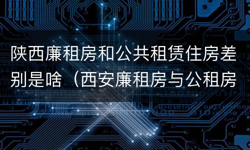 陕西廉租房和公共租赁住房差别是啥（西安廉租房与公租房区别）