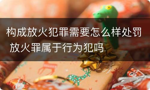 构成放火犯罪需要怎么样处罚 放火罪属于行为犯吗