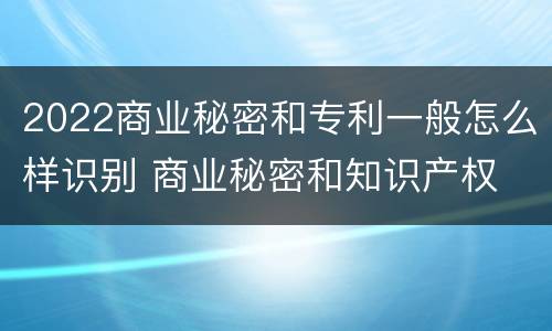 2022商业秘密和专利一般怎么样识别 商业秘密和知识产权