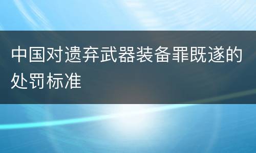 中国对遗弃武器装备罪既遂的处罚标准