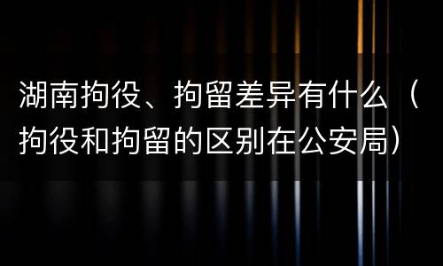 湖南拘役、拘留差异有什么（拘役和拘留的区别在公安局）